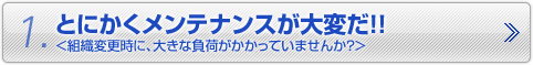 1.とにかくメンテナンスが大変だ！！　＜組織変更時に、大きな負荷がかかっていませんか？＞