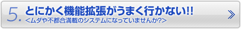 5.とにかく機能拡張がうまく行かない！！　＜ムダや不都合満載のシステムになっていませんか？＞