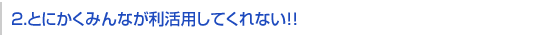 2.とにかくみんなが利活用してくれない！！