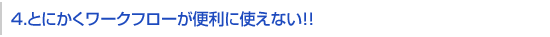 4.とにかくワークフローが便利に使えない！！