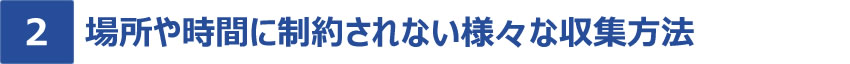 [特長2]時間や場所に制約されない様々な収集方法